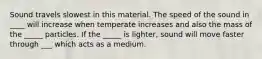 Sound travels slowest in this material. The speed of the sound in ____ will increase when temperate increases and also the mass of the _____ particles. If the _____ is lighter, sound will move faster through ___ which acts as a medium.