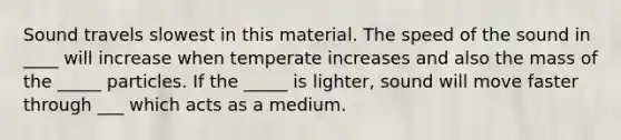 Sound travels slowest in this material. The speed of the sound in ____ will increase when temperate increases and also the mass of the _____ particles. If the _____ is lighter, sound will move faster through ___ which acts as a medium.