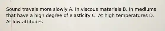 Sound travels more slowly A. In viscous materials B. In mediums that have a high degree of elasticity C. At high temperatures D. At low attitudes