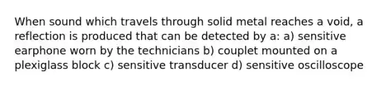 When sound which travels through solid metal reaches a void, a reflection is produced that can be detected by a: a) sensitive earphone worn by the technicians b) couplet mounted on a plexiglass block c) sensitive transducer d) sensitive oscilloscope