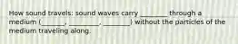 How sound travels: sound waves carry ________ through a medium (_______, _________, ________) without the particles of the medium traveling along.