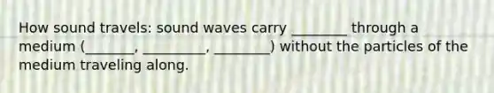 How sound travels: sound waves carry ________ through a medium (_______, _________, ________) without the particles of the medium traveling along.