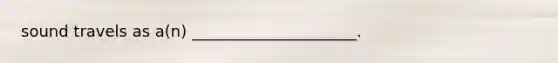 sound travels as a(n) _____________________.