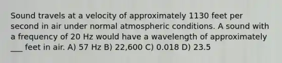 Sound travels at a velocity of approximately 1130 feet per second in air under normal atmospheric conditions. A sound with a frequency of 20 Hz would have a wavelength of approximately ___ feet in air. A) 57 Hz B) 22,600 C) 0.018 D) 23.5