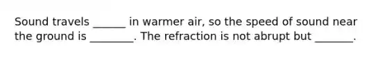 Sound travels ______ in warmer air, so the speed of sound near the ground is ________. The refraction is not abrupt but _______.