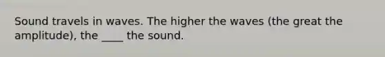 Sound travels in waves. The higher the waves (the great the amplitude), the ____ the sound.