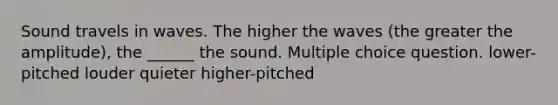 Sound travels in waves. The higher the waves (the greater the amplitude), the ______ the sound. Multiple choice question. lower-pitched louder quieter higher-pitched