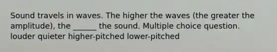 Sound travels in waves. The higher the waves (the greater the amplitude), the ______ the sound. Multiple choice question. louder quieter higher-pitched lower-pitched