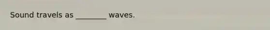 Sound travels as ________ waves.