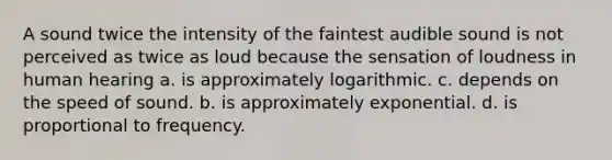 A sound twice the intensity of the faintest audible sound is not perceived as twice as loud because the sensation of loudness in human hearing a. is approximately logarithmic. c. depends on the speed of sound. b. is approximately exponential. d. is proportional to frequency.