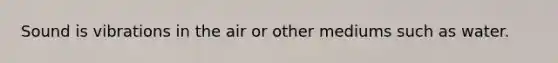 Sound is vibrations in the air or other mediums such as water.