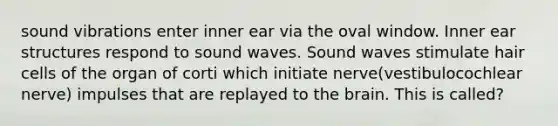 sound vibrations enter inner ear via the oval window. Inner ear structures respond to sound waves. Sound waves stimulate hair cells of the organ of corti which initiate nerve(vestibulocochlear nerve) impulses that are replayed to the brain. This is called?