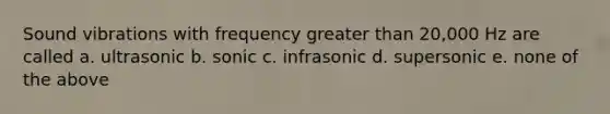 Sound vibrations with frequency greater than 20,000 Hz are called a. ultrasonic b. sonic c. infrasonic d. supersonic e. none of the above