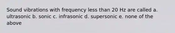 Sound vibrations with frequency less than 20 Hz are called a. ultrasonic b. sonic c. infrasonic d. supersonic e. none of the above