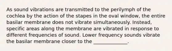 As sound vibrations are transmitted to the perilymph of the cochlea by the action of the stapes in the oval window, the entire basilar membrane does not vibrate simultaneously. Instead, specific areas along the membrane are vibrated in response to different frequencies of sound. Lower frequency sounds vibrate the basilar membrane closer to the ______________.