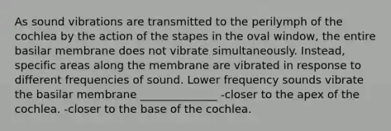 As sound vibrations are transmitted to the perilymph of the cochlea by the action of the stapes in the oval window, the entire basilar membrane does not vibrate simultaneously. Instead, specific areas along the membrane are vibrated in response to different frequencies of sound. Lower frequency sounds vibrate the basilar membrane ______________ -closer to the apex of the cochlea. -closer to the base of the cochlea.