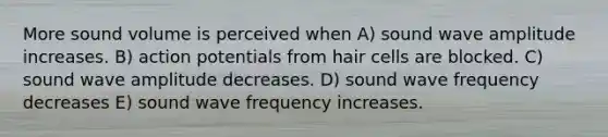 More sound volume is perceived when A) sound wave amplitude increases. B) action potentials from hair cells are blocked. C) sound wave amplitude decreases. D) sound wave frequency decreases E) sound wave frequency increases.