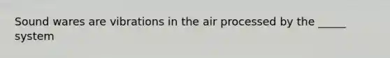 Sound wares are vibrations in the air processed by the _____ system