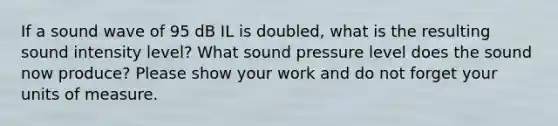 If a sound wave of 95 dB IL is doubled, what is the resulting sound intensity level? What sound pressure level does the sound now produce? Please show your work and do not forget your units of measure.