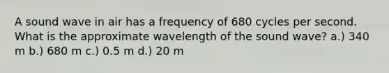 A sound wave in air has a frequency of 680 cycles per second. What is the approximate wavelength of the sound wave? a.) 340 m b.) 680 m c.) 0.5 m d.) 20 m