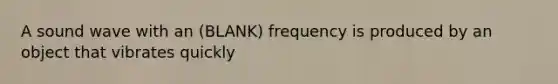 A sound wave with an (BLANK) frequency is produced by an object that vibrates quickly
