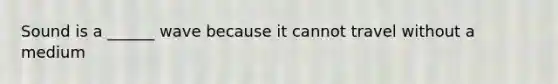 Sound is a ______ wave because it cannot travel without a medium