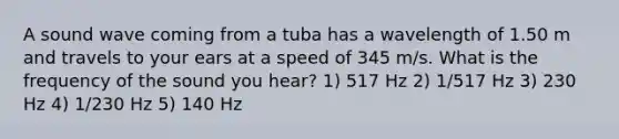 A sound wave coming from a tuba has a wavelength of 1.50 m and travels to your ears at a speed of 345 m/s. What is the frequency of the sound you hear? 1) 517 Hz 2) 1/517 Hz 3) 230 Hz 4) 1/230 Hz 5) 140 Hz