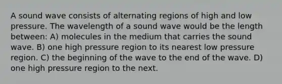 A sound wave consists of alternating regions of high and low pressure. The wavelength of a sound wave would be the length between: A) molecules in the medium that carries the sound wave. B) one high pressure region to its nearest low pressure region. C) the beginning of the wave to the end of the wave. D) one high pressure region to the next.