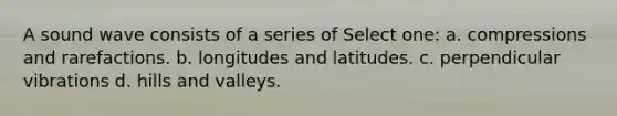 A sound wave consists of a series of Select one: a. compressions and rarefactions. b. longitudes and latitudes. c. perpendicular vibrations d. hills and valleys.