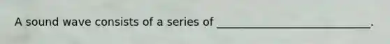 A sound wave consists of a series of ____________________________.