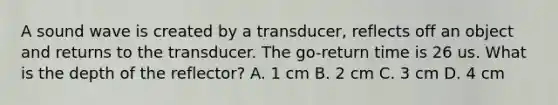 A sound wave is created by a transducer, reflects off an object and returns to the transducer. The go-return time is 26 us. What is the depth of the reflector? A. 1 cm B. 2 cm C. 3 cm D. 4 cm