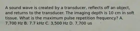 A sound wave is created by a transducer, reflects off an object, and returns to the transducer. The imaging depth is 10 cm in soft tissue. What is the maximum pulse repetition frequency? A. 7,700 Hz B. 7.7 kHz C. 3,500 Hz D. 7,700 us