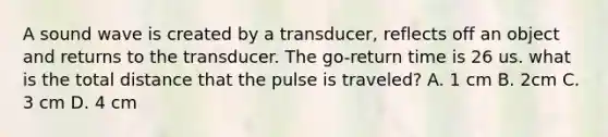 A sound wave is created by a transducer, reflects off an object and returns to the transducer. The go-return time is 26 us. what is the total distance that the pulse is traveled? A. 1 cm B. 2cm C. 3 cm D. 4 cm