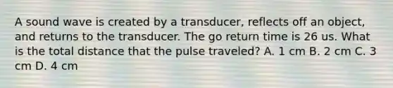 A sound wave is created by a transducer, reflects off an object, and returns to the transducer. The go return time is 26 us. What is the total distance that the pulse traveled? A. 1 cm B. 2 cm C. 3 cm D. 4 cm