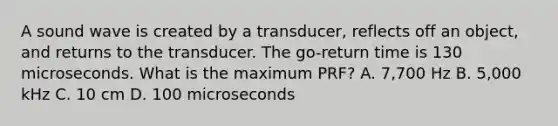 A sound wave is created by a transducer, reflects off an object, and returns to the transducer. The go-return time is 130 microseconds. What is the maximum PRF? A. 7,700 Hz B. 5,000 kHz C. 10 cm D. 100 microseconds