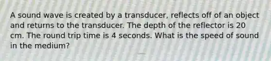 A sound wave is created by a transducer, reflects off of an object and returns to the transducer. The depth of the reflector is 20 cm. The round trip time is 4 seconds. What is the speed of sound in the medium?