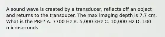 A sound wave is created by a transducer, reflects off an object and returns to the transducer. The max imaging depth is 7.7 cm. What is the PRF? A. 7700 Hz B. 5,000 kHz C. 10,000 Hz D. 100 microseconds