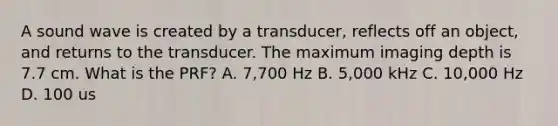 A sound wave is created by a transducer, reflects off an object, and returns to the transducer. The maximum imaging depth is 7.7 cm. What is the PRF? A. 7,700 Hz B. 5,000 kHz C. 10,000 Hz D. 100 us