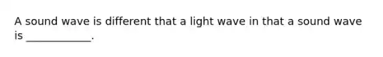 A sound wave is different that a light wave in that a sound wave is ____________.