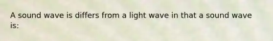 A sound wave is differs from a light wave in that a sound wave is: