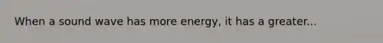 When a sound wave has more energy, it has a greater...