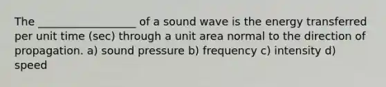 The __________________ of a sound wave is the energy transferred per unit time (sec) through a unit area normal to the direction of propagation. a) sound pressure b) frequency c) intensity d) speed