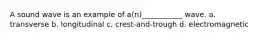 A sound wave is an example of a(n)___________ wave. a. transverse b. longitudinal c. crest-and-trough d. electromagnetic