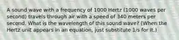 A sound wave with a frequency of 1000 Hertz (1000 waves per second) travels through air with a speed of 340 meters per second. What is the wavelength of this sound wave? (When the Hertz unit appears in an equation, just substitute 1/s for it.)