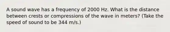 A sound wave has a frequency of 2000 Hz. What is the distance between crests or compressions of the wave in meters? (Take the speed of sound to be 344 m/s.)