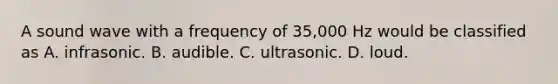 A sound wave with a frequency of 35,000 Hz would be classified as A. infrasonic. B. audible. C. ultrasonic. D. loud.