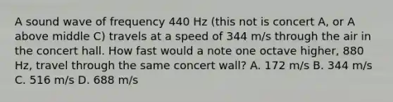 A sound wave of frequency 440 Hz (this not is concert A, or A above middle C) travels at a speed of 344 m/s through the air in the concert hall. How fast would a note one octave higher, 880 Hz, travel through the same concert wall? A. 172 m/s B. 344 m/s C. 516 m/s D. 688 m/s