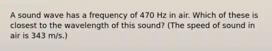 A sound wave has a frequency of 470 Hz in air. Which of these is closest to the wavelength of this sound? (The speed of sound in air is 343 m/s.)