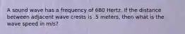 A sound wave has a frequency of 680 Hertz. If the distance between adjacent wave crests is .5 meters, then what is the wave speed in m/s?