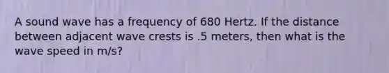 A sound wave has a frequency of 680 Hertz. If the distance between adjacent wave crests is .5 meters, then what is the wave speed in m/s?